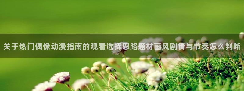 喵趣漫画免费网站:关于热门偶像动漫指南的观看选择思路题材画风剧情与节奏怎么判断配图